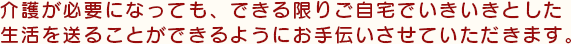 介護が必要になっても、できる限りご自宅でいきいきとした生活を送ることができるようにお手伝いさせていただきます。